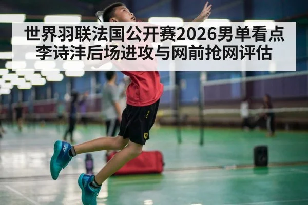 世界羽联法国公开赛2026男单看点 李诗沣后场进攻与网前抢网评估